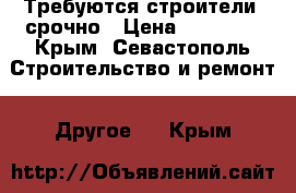 Требуются строители  срочно › Цена ­ 50 000 - Крым, Севастополь Строительство и ремонт » Другое   . Крым
